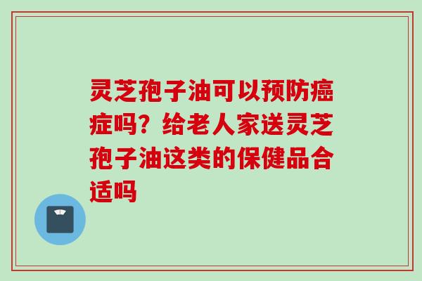 灵芝孢子油可以预防癌症吗？给老人家送灵芝孢子油这类的保健品合适吗