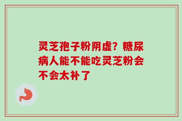 灵芝孢子粉阴虚？糖尿病人能不能吃灵芝粉会不会太补了