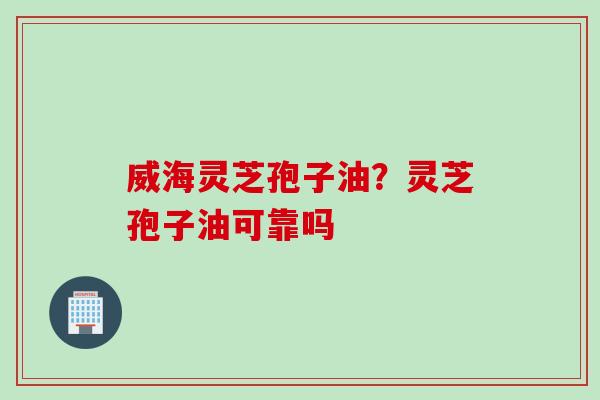 威海灵芝孢子油?灵芝孢子油可靠吗