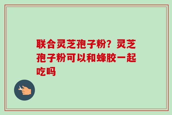 联合灵芝孢子粉？灵芝孢子粉可以和蜂胶一起吃吗
