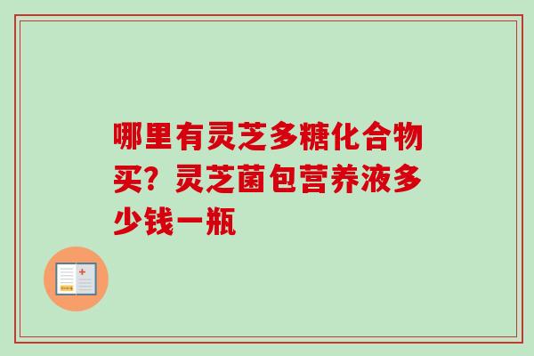 哪里有灵芝多糖化合物买？灵芝菌包营养液多少钱一瓶