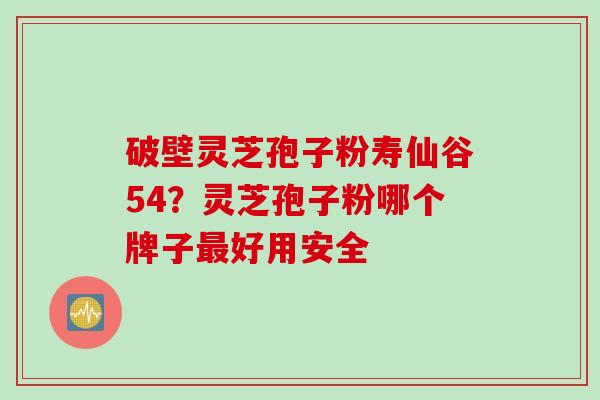 破壁灵芝孢子粉寿仙谷54?灵芝孢子粉哪个牌子最好用安全