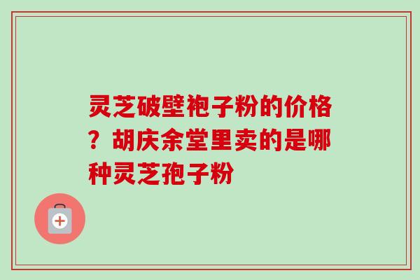 灵芝破壁袍子粉的价格？胡庆余堂里卖的是哪种灵芝孢子粉