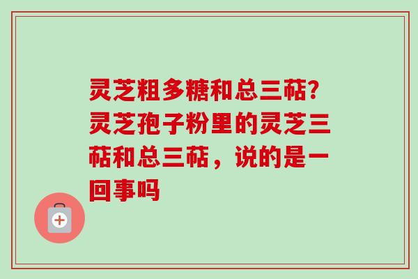 灵芝粗多糖和总三萜？灵芝孢子粉里的灵芝三萜和总三萜，说的是一回事吗