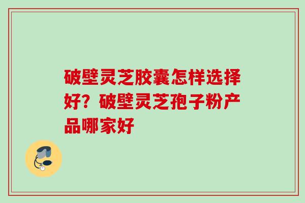 破壁灵芝胶囊怎样选择好？破壁灵芝孢子粉产品哪家好