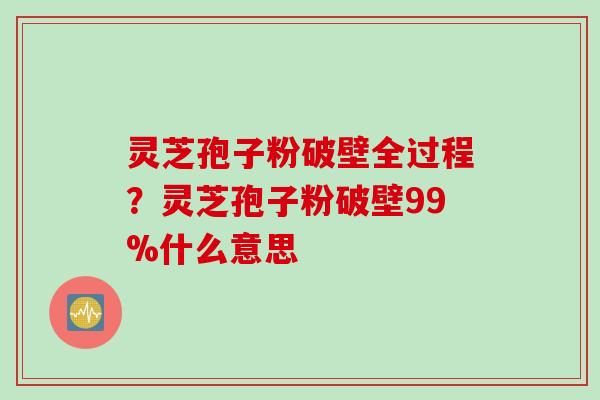 灵芝孢子粉破壁全过程?灵芝孢子粉破壁99%什么意思