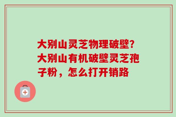 大别山灵芝物理破壁？大别山有机破壁灵芝孢子粉，怎么打开销路