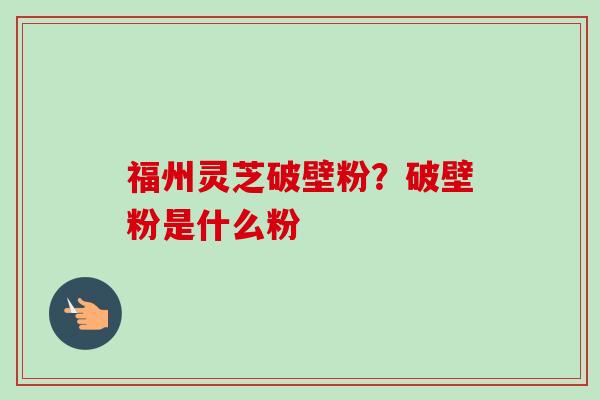 福州灵芝破壁粉?破壁粉是什么粉