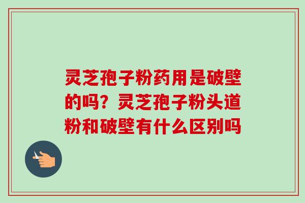 灵芝孢子粉药用是破壁的吗？灵芝孢子粉头道粉和破壁有什么区别吗