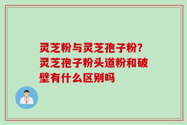 灵芝粉与灵芝孢子粉？灵芝孢子粉头道粉和破壁有什么区别吗