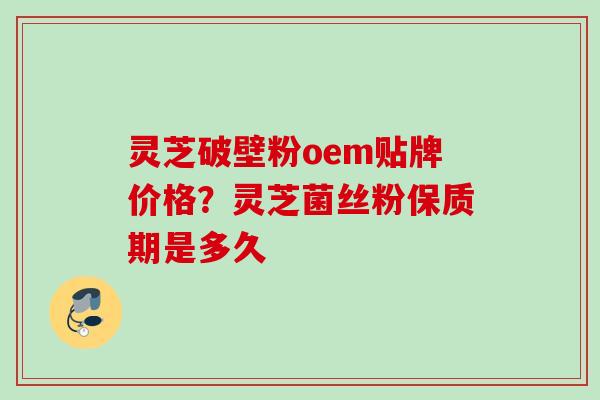 灵芝破壁粉oem贴牌价格？灵芝菌丝粉保质期是多久