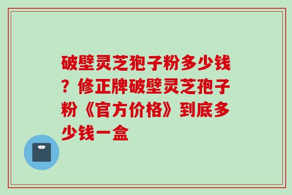 破壁灵芝狍子粉多少钱？修正牌破壁灵芝孢子粉《官方价格》到底多少钱一盒