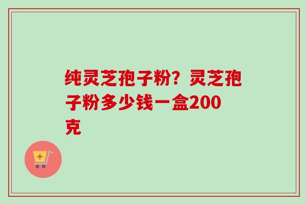 纯灵芝孢子粉？灵芝孢子粉多少钱一盒200克