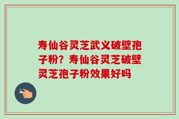 寿仙谷灵芝武义破壁孢子粉？寿仙谷灵芝破壁灵芝孢子粉效果好吗