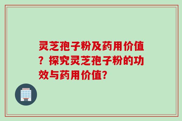 灵芝孢子粉及药用价值？探究灵芝孢子粉的功效与药用价值？