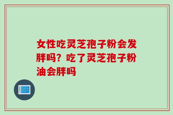 女性吃灵芝孢子粉会发胖吗？吃了灵芝孢子粉油会胖吗