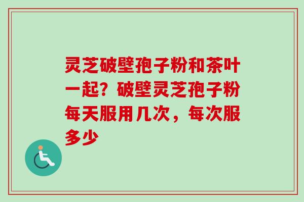 灵芝破壁孢子粉和茶叶一起？破壁灵芝孢子粉每天服用几次，每次服多少