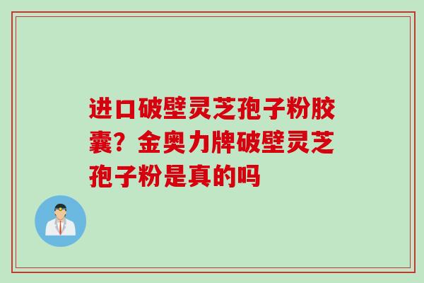 进口破壁灵芝孢子粉胶囊？金奥力牌破壁灵芝孢子粉是真的吗
