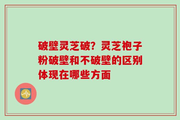 破壁灵芝破？灵芝袍子粉破壁和不破壁的区别体现在哪些方面