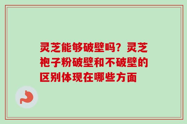 灵芝能够破壁吗？灵芝袍子粉破壁和不破壁的区别体现在哪些方面