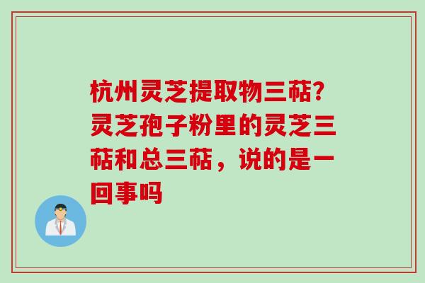 杭州灵芝提取物三萜？灵芝孢子粉里的灵芝三萜和总三萜，说的是一回事吗