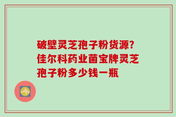 破壁灵芝孢子粉货源？佳尔科药业菌宝牌灵芝孢子粉多少钱一瓶