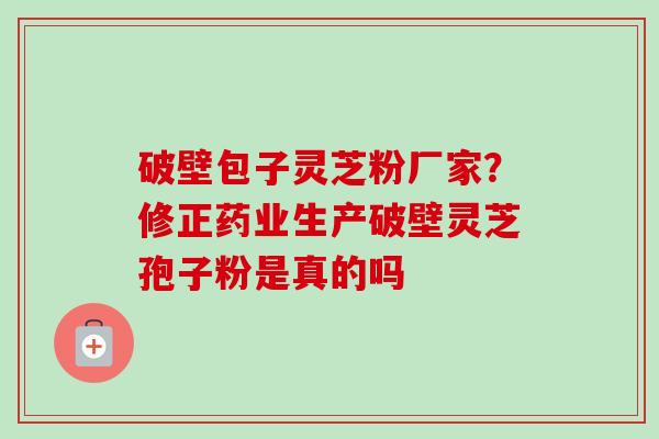 破壁包子灵芝粉厂家？修正药业生产破壁灵芝孢子粉是真的吗