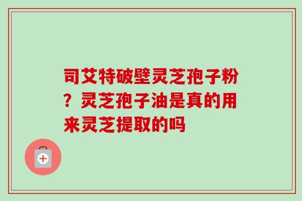 司艾特破壁灵芝孢子粉？灵芝孢子油是真的用来灵芝提取的吗