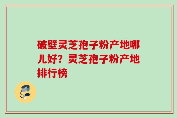破壁灵芝孢子粉产地哪儿好？灵芝孢子粉产地排行榜