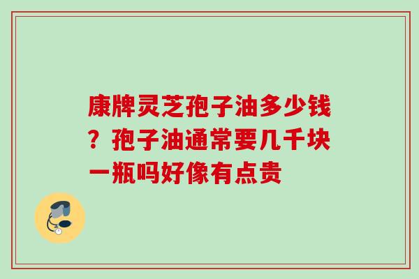 康牌灵芝孢子油多少钱？孢子油通常要几千块一瓶吗好像有点贵
