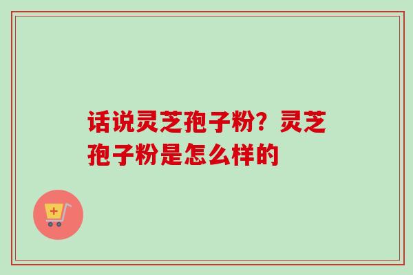 话说灵芝孢子粉?灵芝孢子粉是怎么样的 话说灵芝孢子粉?灵芝孢子粉是怎么样的