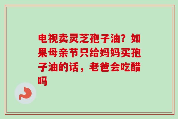 电视卖灵芝孢子油？如果母亲节只给妈妈买孢子油的话，老爸会吃醋吗