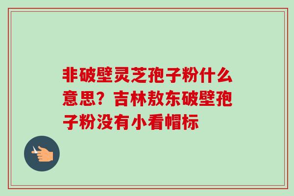 非破壁灵芝孢子粉什么意思？吉林敖东破壁孢子粉没有小看帽标
