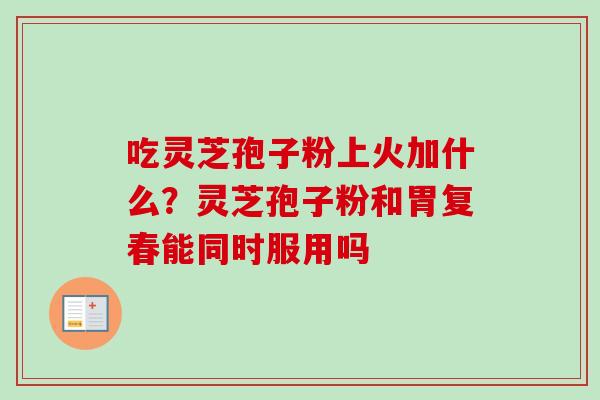 吃灵芝孢子粉上火加什么？灵芝孢子粉和胃复春能同时服用吗