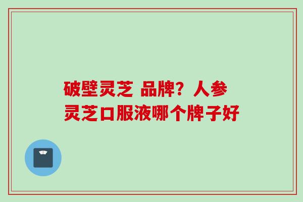 破壁灵芝 品牌?人参灵芝口服液哪个牌子好 破壁灵芝 品牌?人参灵芝口服液哪个牌子好