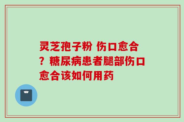 灵芝孢子粉 伤口愈合？糖尿病患者腿部伤口愈合该如何用药