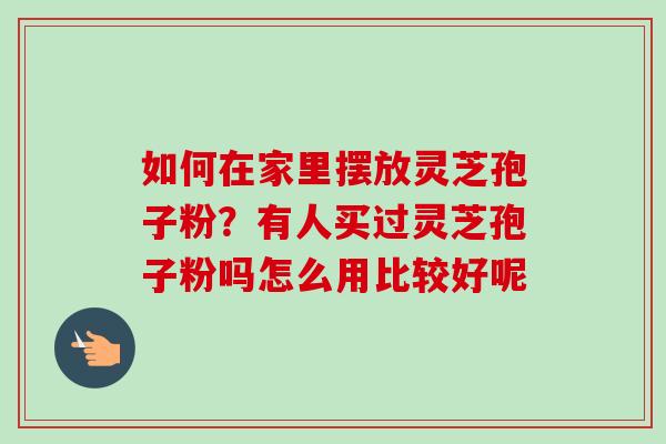 如何在家里摆放灵芝孢子粉？有人买过灵芝孢子粉吗怎么用比较好呢