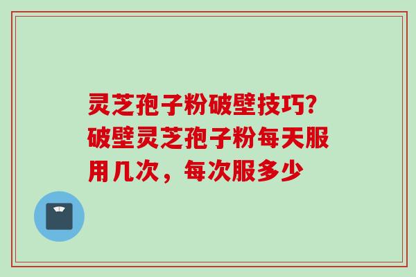灵芝孢子粉破壁技巧?破壁灵芝孢子粉每天服用几次,每次服多少 灵芝孢子粉破壁技巧?破壁灵芝孢子粉每天服用几次,每次服多少