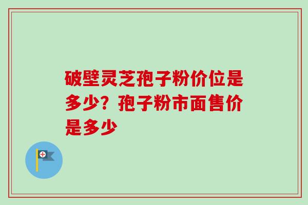 破壁灵芝孢子粉价位是多少?孢子粉市面售价是多少