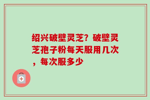 绍兴破壁灵芝？破壁灵芝孢子粉每天服用几次，每次服多少