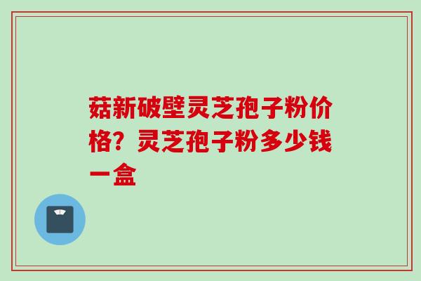 菇新破壁灵芝孢子粉价格？灵芝孢子粉多少钱一盒