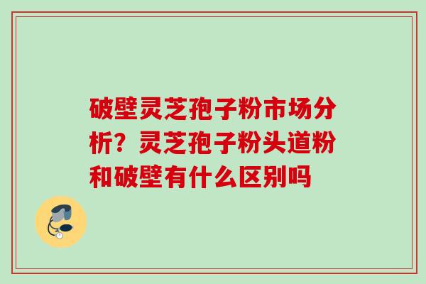 破壁灵芝孢子粉市场分析?灵芝孢子粉头道粉和破壁有什么区别吗