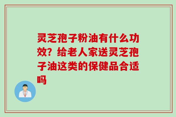 灵芝孢子粉油有什么功效？给老人家送灵芝孢子油这类的保健品合适吗