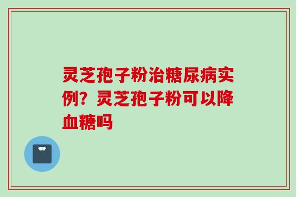 灵芝孢子粉治糖尿病实例？灵芝孢子粉可以降血糖吗