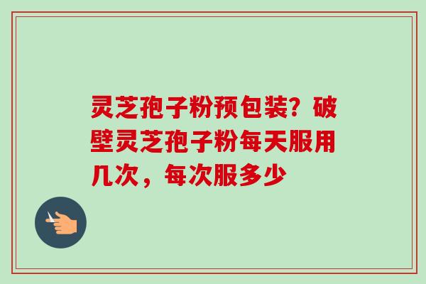 灵芝孢子粉预包装？破壁灵芝孢子粉每天服用几次，每次服多少