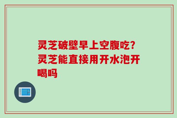 灵芝破壁早上空腹吃？灵芝能直接用开水泡开喝吗