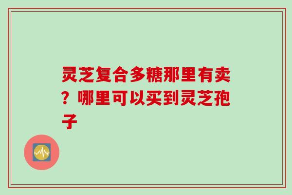 灵芝复合多糖那里有卖？哪里可以买到灵芝孢子