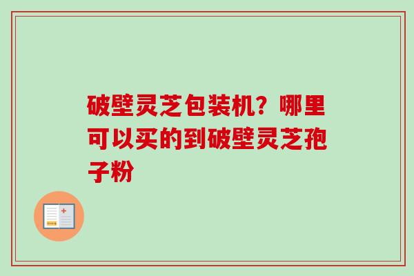 破壁灵芝包装机？哪里可以买的到破壁灵芝孢子粉