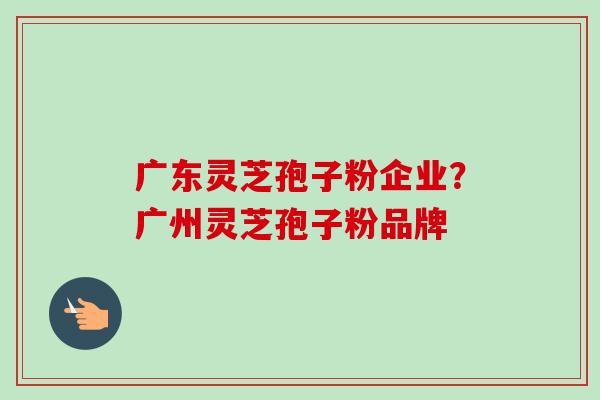 广东灵芝孢子粉企业？广州灵芝孢子粉品牌