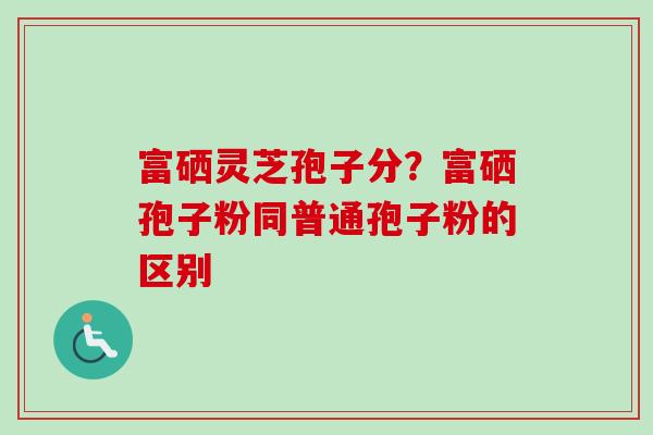 富硒灵芝孢子分？富硒孢子粉同普通孢子粉的区别